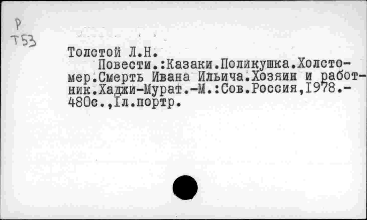 ﻿Толстой Л.Н.
Повести.:Казаки.Поликушка.Холсто-мер.Смерть Ивана Ильича.Хозяин и работ ник.Хаджи-Мурат.-М.:Сов.Россия,1978.-480с.,1л.портр.